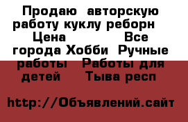 Продаю  авторскую работу куклу-реборн  › Цена ­ 27 000 - Все города Хобби. Ручные работы » Работы для детей   . Тыва респ.